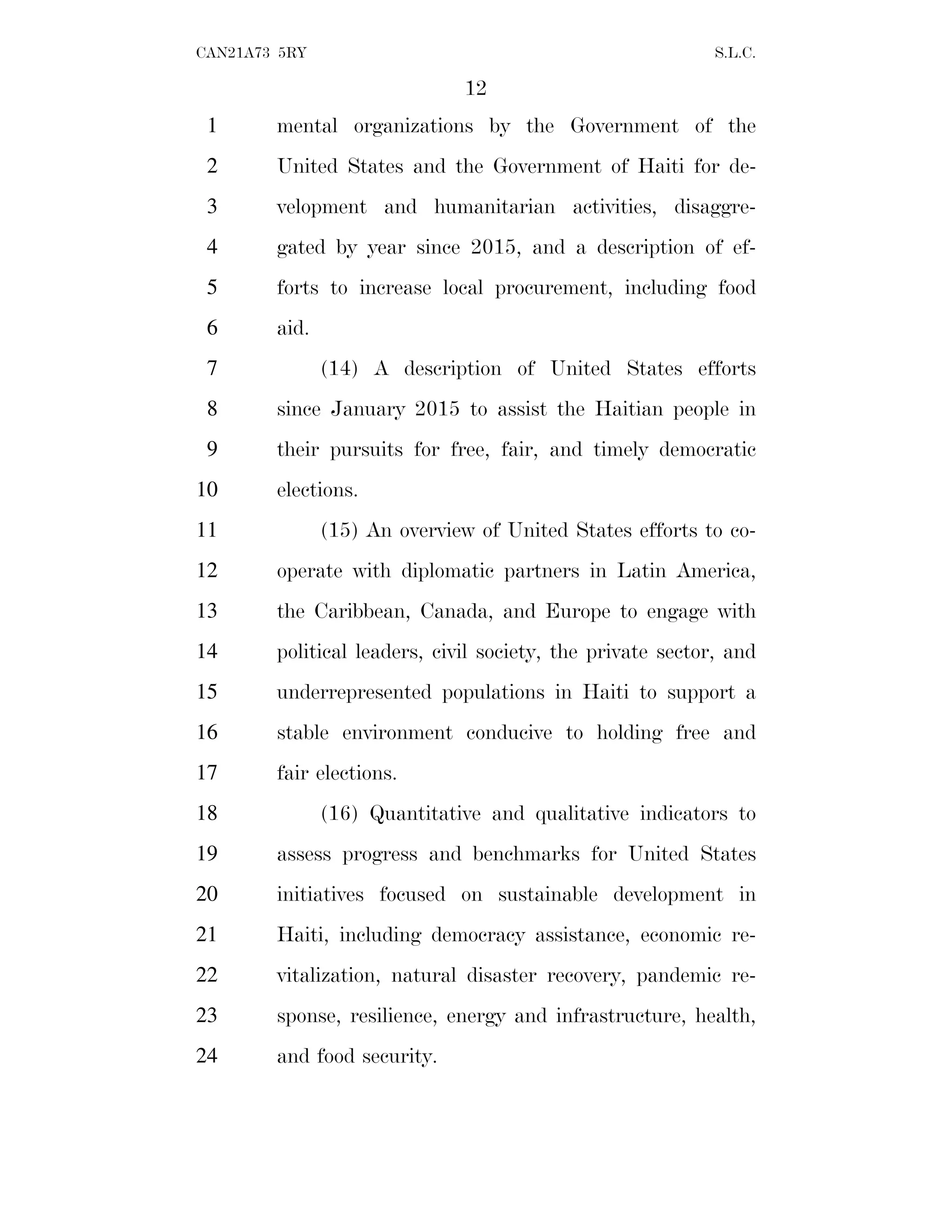 12
CAN21A73 5RY S.L.C.
mental organizations by the Government of the
1
United States and the Government of Haiti for de-
2
velopment and humanitarian activities, disaggre-
3
gated by year since 2015, and a description of ef-
4
forts to increase local procurement, including food
5
aid.
6
(14) A description of United States efforts
7
since January 2015 to assist the Haitian people in
8
their pursuits for free, fair, and timely democratic
9
elections.
10
(15) An overview of United States efforts to co-
11
operate with diplomatic partners in Latin America,
12
the Caribbean, Canada, and Europe to engage with
13
political leaders, civil society, the private sector, and
14
underrepresented populations in Haiti to support a
15
stable environment conducive to holding free and
16
fair elections.
17
(16) Quantitative and qualitative indicators to
18
assess progress and benchmarks for United States
19
initiatives focused on sustainable development in
20
Haiti, including democracy assistance, economic re-
21
vitalization, natural disaster recovery, pandemic re-
22
sponse, resilience, energy and infrastructure, health,
23
and food security.
24
 