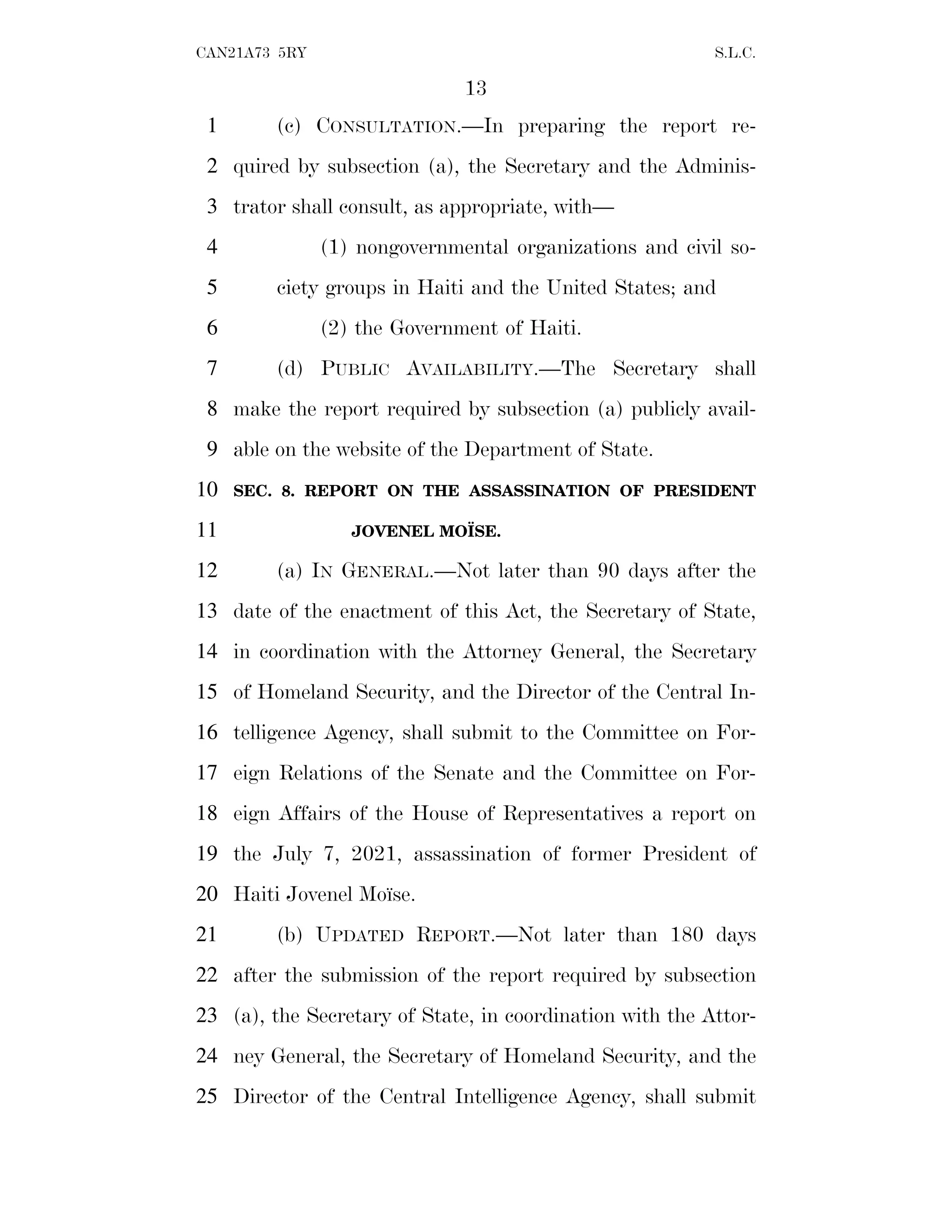13
CAN21A73 5RY S.L.C.
(c) CONSULTATION.—In preparing the report re-
1
quired by subsection (a), the Secretary and the Adminis-
2
trator shall consult, as appropriate, with—
3
(1) nongovernmental organizations and civil so-
4
ciety groups in Haiti and the United States; and
5
(2) the Government of Haiti.
6
(d) PUBLIC AVAILABILITY.—The Secretary shall
7
make the report required by subsection (a) publicly avail-
8
able on the website of the Department of State.
9
SEC. 8. REPORT ON THE ASSASSINATION OF PRESIDENT
10
JOVENEL MOÏSE.
11
(a) IN GENERAL.—Not later than 90 days after the
12
date of the enactment of this Act, the Secretary of State,
13
in coordination with the Attorney General, the Secretary
14
of Homeland Security, and the Director of the Central In-
15
telligence Agency, shall submit to the Committee on For-
16
eign Relations of the Senate and the Committee on For-
17
eign Affairs of the House of Representatives a report on
18
the July 7, 2021, assassination of former President of
19
Haiti Jovenel Moı̈se.
20
(b) UPDATED REPORT.—Not later than 180 days
21
after the submission of the report required by subsection
22
(a), the Secretary of State, in coordination with the Attor-
23
ney General, the Secretary of Homeland Security, and the
24
Director of the Central Intelligence Agency, shall submit
25
 