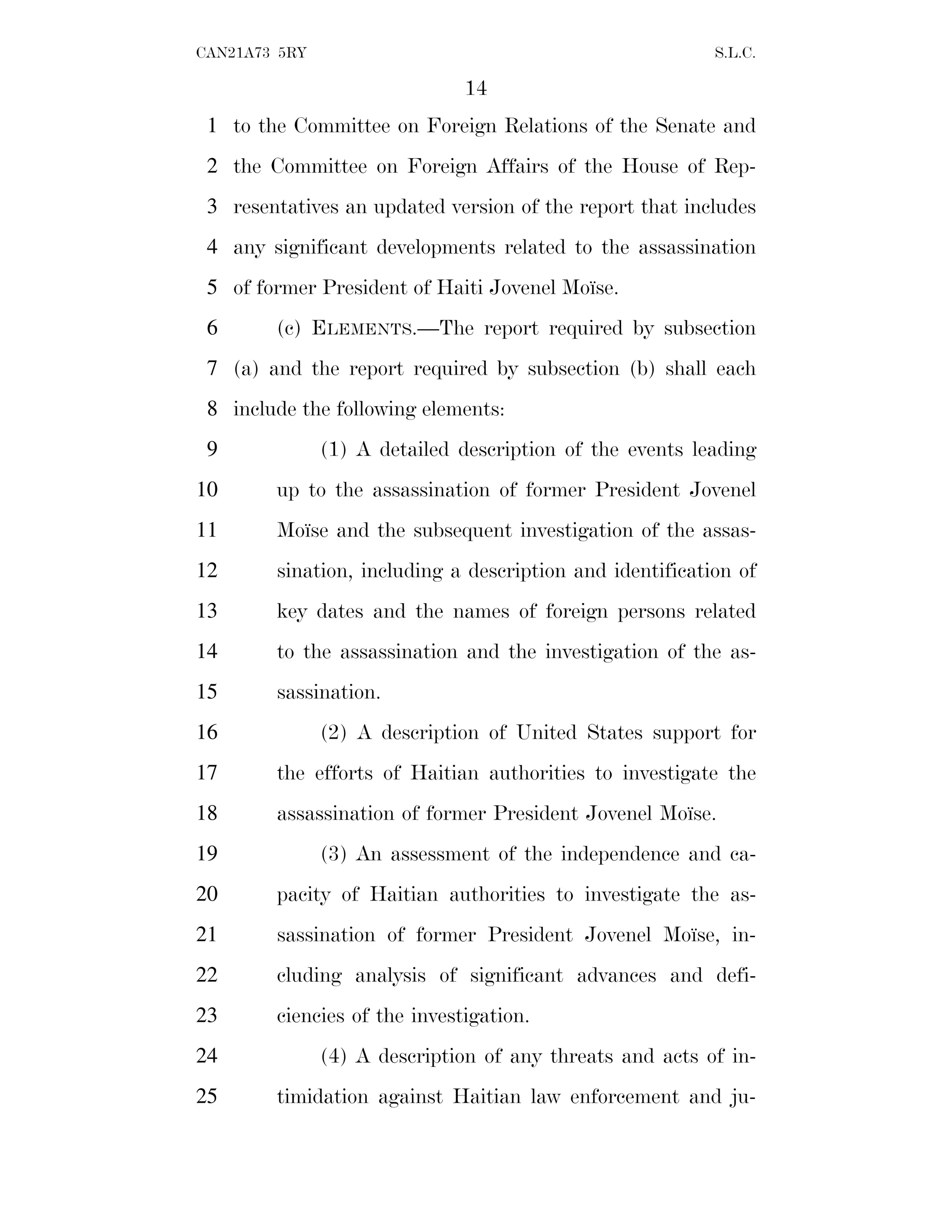 14
CAN21A73 5RY S.L.C.
to the Committee on Foreign Relations of the Senate and
1
the Committee on Foreign Affairs of the House of Rep-
2
resentatives an updated version of the report that includes
3
any significant developments related to the assassination
4
of former President of Haiti Jovenel Moı̈se.
5
(c) ELEMENTS.—The report required by subsection
6
(a) and the report required by subsection (b) shall each
7
include the following elements:
8
(1) A detailed description of the events leading
9
up to the assassination of former President Jovenel
10
Moı̈se and the subsequent investigation of the assas-
11
sination, including a description and identification of
12
key dates and the names of foreign persons related
13
to the assassination and the investigation of the as-
14
sassination.
15
(2) A description of United States support for
16
the efforts of Haitian authorities to investigate the
17
assassination of former President Jovenel Moı̈se.
18
(3) An assessment of the independence and ca-
19
pacity of Haitian authorities to investigate the as-
20
sassination of former President Jovenel Moı̈se, in-
21
cluding analysis of significant advances and defi-
22
ciencies of the investigation.
23
(4) A description of any threats and acts of in-
24
timidation against Haitian law enforcement and ju-
25
 