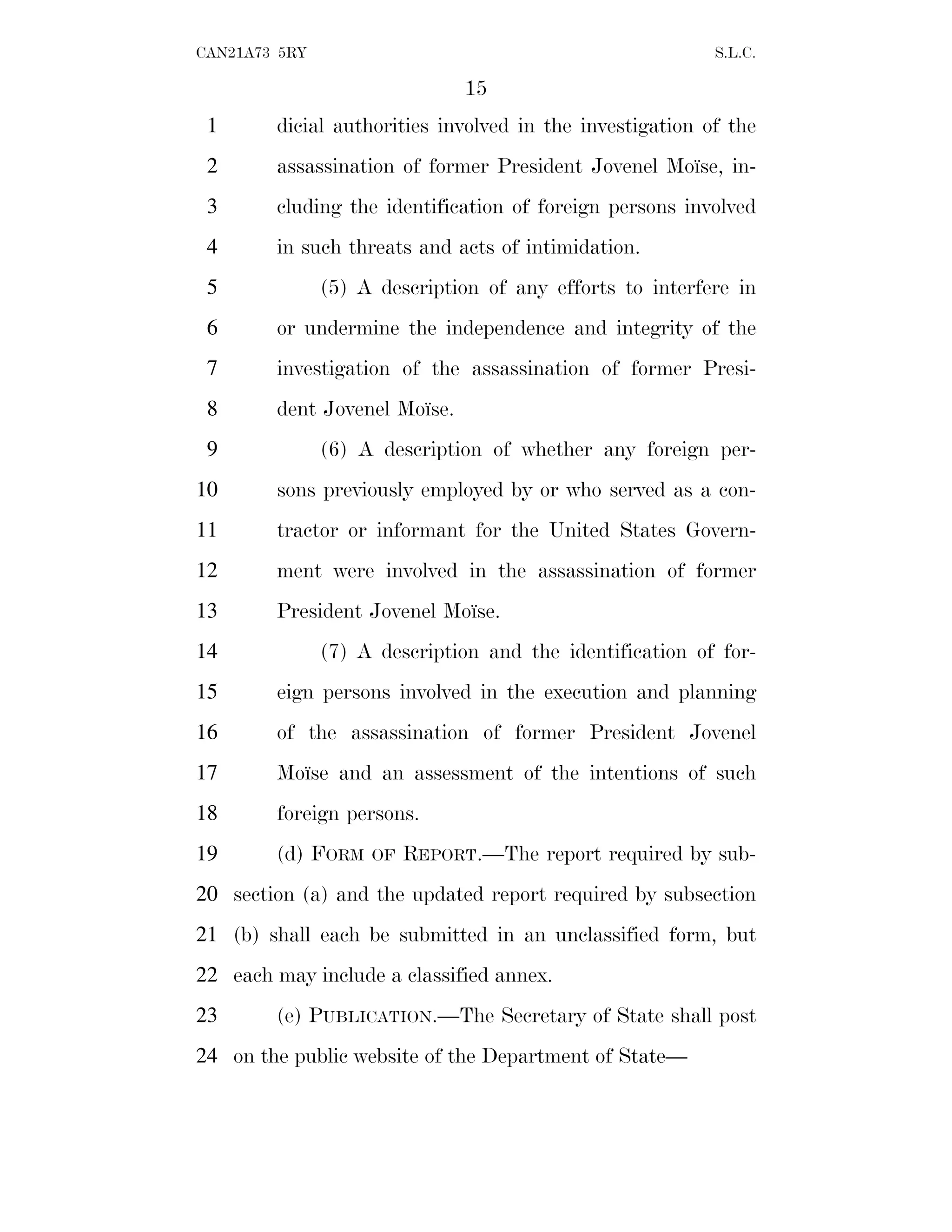 15
CAN21A73 5RY S.L.C.
dicial authorities involved in the investigation of the
1
assassination of former President Jovenel Moı̈se, in-
2
cluding the identification of foreign persons involved
3
in such threats and acts of intimidation.
4
(5) A description of any efforts to interfere in
5
or undermine the independence and integrity of the
6
investigation of the assassination of former Presi-
7
dent Jovenel Moı̈se.
8
(6) A description of whether any foreign per-
9
sons previously employed by or who served as a con-
10
tractor or informant for the United States Govern-
11
ment were involved in the assassination of former
12
President Jovenel Moı̈se.
13
(7) A description and the identification of for-
14
eign persons involved in the execution and planning
15
of the assassination of former President Jovenel
16
Moı̈se and an assessment of the intentions of such
17
foreign persons.
18
(d) FORM OF REPORT.—The report required by sub-
19
section (a) and the updated report required by subsection
20
(b) shall each be submitted in an unclassified form, but
21
each may include a classified annex.
22
(e) PUBLICATION.—The Secretary of State shall post
23
on the public website of the Department of State—
24
 