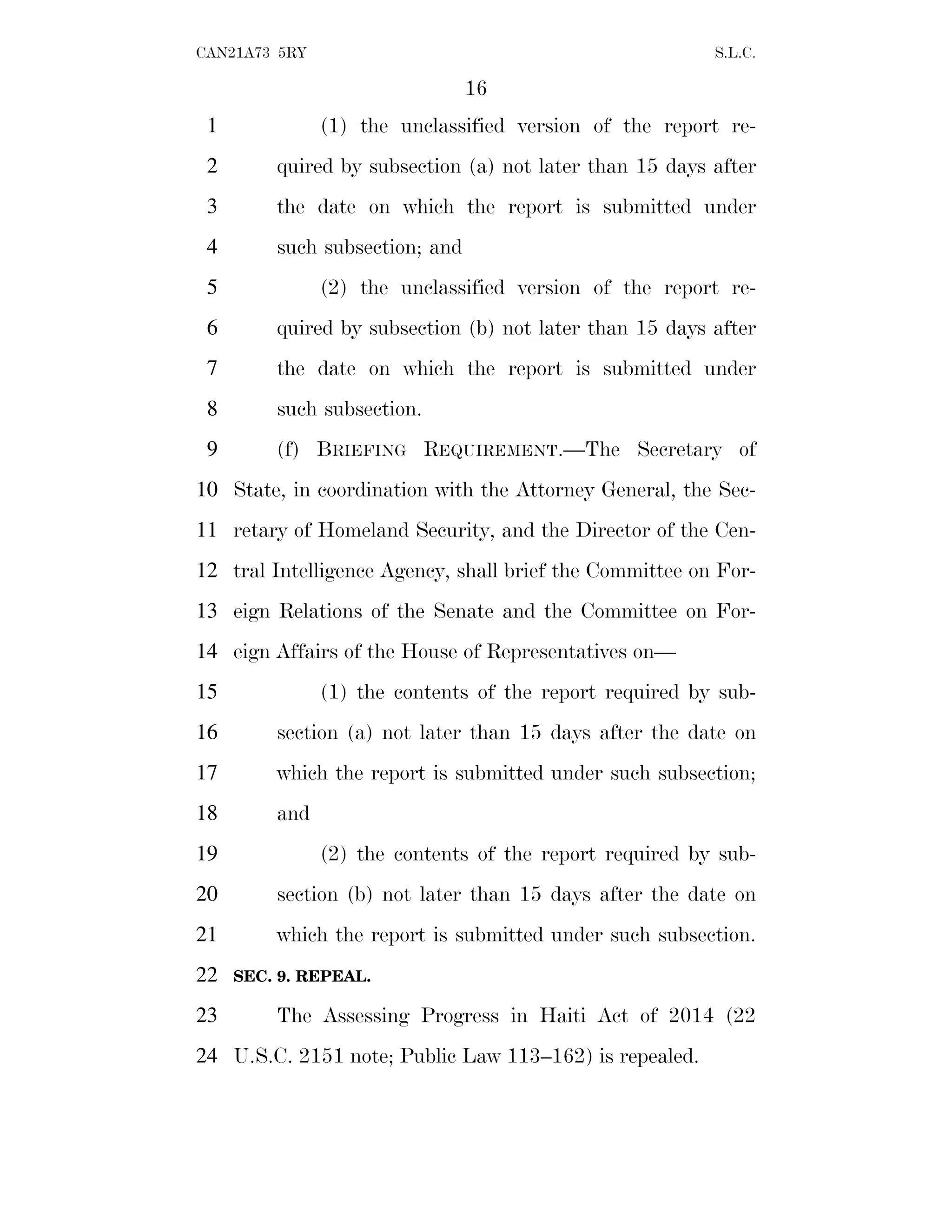 16
CAN21A73 5RY S.L.C.
(1) the unclassified version of the report re-
1
quired by subsection (a) not later than 15 days after
2
the date on which the report is submitted under
3
such subsection; and
4
(2) the unclassified version of the report re-
5
quired by subsection (b) not later than 15 days after
6
the date on which the report is submitted under
7
such subsection.
8
(f) BRIEFING REQUIREMENT.—The Secretary of
9
State, in coordination with the Attorney General, the Sec-
10
retary of Homeland Security, and the Director of the Cen-
11
tral Intelligence Agency, shall brief the Committee on For-
12
eign Relations of the Senate and the Committee on For-
13
eign Affairs of the House of Representatives on—
14
(1) the contents of the report required by sub-
15
section (a) not later than 15 days after the date on
16
which the report is submitted under such subsection;
17
and
18
(2) the contents of the report required by sub-
19
section (b) not later than 15 days after the date on
20
which the report is submitted under such subsection.
21
SEC. 9. REPEAL.
22
The Assessing Progress in Haiti Act of 2014 (22
23
U.S.C. 2151 note; Public Law 113–162) is repealed.
24
 