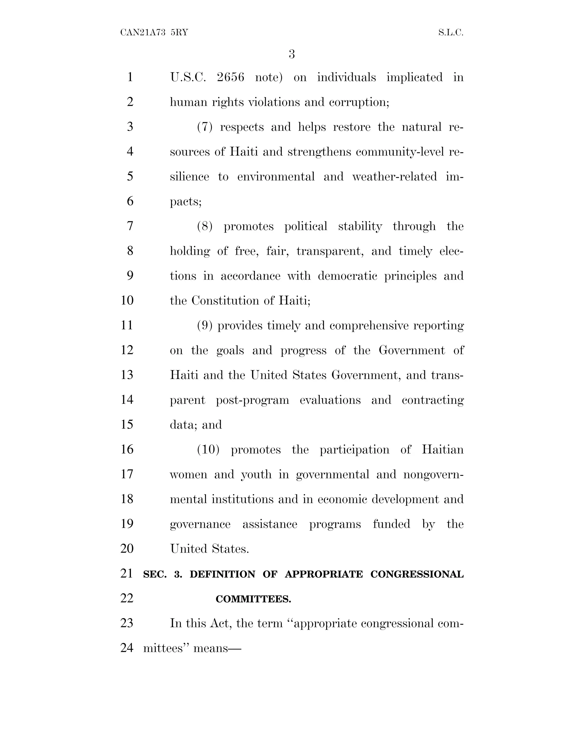 3
CAN21A73 5RY S.L.C.
U.S.C. 2656 note) on individuals implicated in
1
human rights violations and corruption;
2
(7) respects and helps restore the natural re-
3
sources of Haiti and strengthens community-level re-
4
silience to environmental and weather-related im-
5
pacts;
6
(8) promotes political stability through the
7
holding of free, fair, transparent, and timely elec-
8
tions in accordance with democratic principles and
9
the Constitution of Haiti;
10
(9) provides timely and comprehensive reporting
11
on the goals and progress of the Government of
12
Haiti and the United States Government, and trans-
13
parent post-program evaluations and contracting
14
data; and
15
(10) promotes the participation of Haitian
16
women and youth in governmental and nongovern-
17
mental institutions and in economic development and
18
governance assistance programs funded by the
19
United States.
20
SEC. 3. DEFINITION OF APPROPRIATE CONGRESSIONAL
21
COMMITTEES.
22
In this Act, the term ‘‘appropriate congressional com-
23
mittees’’ means—
24
 