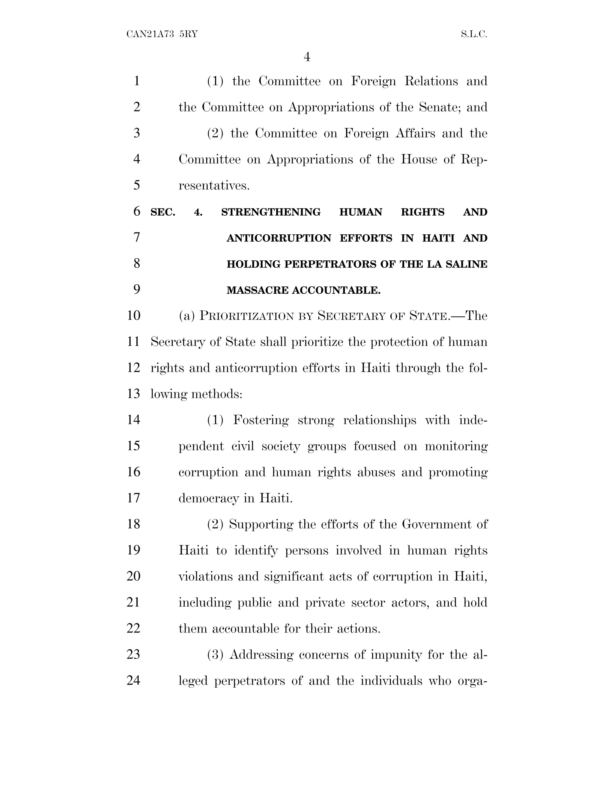 4
CAN21A73 5RY S.L.C.
(1) the Committee on Foreign Relations and
1
the Committee on Appropriations of the Senate; and
2
(2) the Committee on Foreign Affairs and the
3
Committee on Appropriations of the House of Rep-
4
resentatives.
5
SEC. 4. STRENGTHENING HUMAN RIGHTS AND
6
ANTICORRUPTION EFFORTS IN HAITI AND
7
HOLDING PERPETRATORS OF THE LA SALINE
8
MASSACRE ACCOUNTABLE.
9
(a) PRIORITIZATION BY SECRETARY OF STATE.—The
10
Secretary of State shall prioritize the protection of human
11
rights and anticorruption efforts in Haiti through the fol-
12
lowing methods:
13
(1) Fostering strong relationships with inde-
14
pendent civil society groups focused on monitoring
15
corruption and human rights abuses and promoting
16
democracy in Haiti.
17
(2) Supporting the efforts of the Government of
18
Haiti to identify persons involved in human rights
19
violations and significant acts of corruption in Haiti,
20
including public and private sector actors, and hold
21
them accountable for their actions.
22
(3) Addressing concerns of impunity for the al-
23
leged perpetrators of and the individuals who orga-
24
 