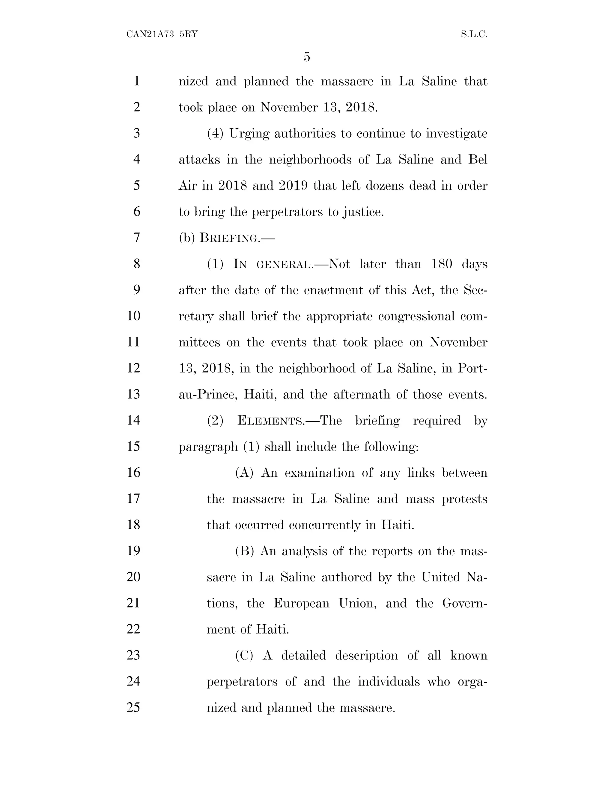 5
CAN21A73 5RY S.L.C.
nized and planned the massacre in La Saline that
1
took place on November 13, 2018.
2
(4) Urging authorities to continue to investigate
3
attacks in the neighborhoods of La Saline and Bel
4
Air in 2018 and 2019 that left dozens dead in order
5
to bring the perpetrators to justice.
6
(b) BRIEFING.—
7
(1) IN GENERAL.—Not later than 180 days
8
after the date of the enactment of this Act, the Sec-
9
retary shall brief the appropriate congressional com-
10
mittees on the events that took place on November
11
13, 2018, in the neighborhood of La Saline, in Port-
12
au-Prince, Haiti, and the aftermath of those events.
13
(2) ELEMENTS.—The briefing required by
14
paragraph (1) shall include the following:
15
(A) An examination of any links between
16
the massacre in La Saline and mass protests
17
that occurred concurrently in Haiti.
18
(B) An analysis of the reports on the mas-
19
sacre in La Saline authored by the United Na-
20
tions, the European Union, and the Govern-
21
ment of Haiti.
22
(C) A detailed description of all known
23
perpetrators of and the individuals who orga-
24
nized and planned the massacre.
25
 