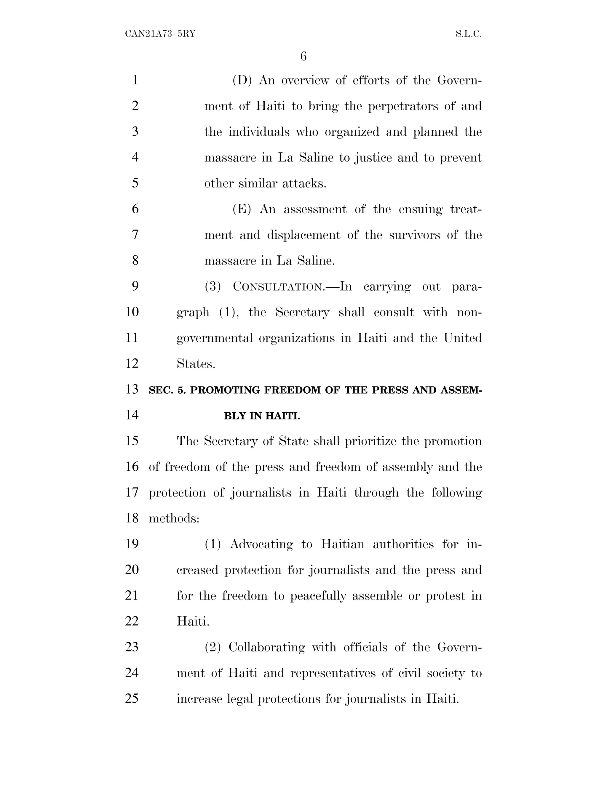 6
CAN21A73 5RY S.L.C.
(D) An overview of efforts of the Govern-
1
ment of Haiti to bring the perpetrators of and
2
the individuals who organized and planned the
3
massacre in La Saline to justice and to prevent
4
other similar attacks.
5
(E) An assessment of the ensuing treat-
6
ment and displacement of the survivors of the
7
massacre in La Saline.
8
(3) CONSULTATION.—In carrying out para-
9
graph (1), the Secretary shall consult with non-
10
governmental organizations in Haiti and the United
11
States.
12
SEC. 5. PROMOTING FREEDOM OF THE PRESS AND ASSEM-
13
BLY IN HAITI.
14
The Secretary of State shall prioritize the promotion
15
of freedom of the press and freedom of assembly and the
16
protection of journalists in Haiti through the following
17
methods:
18
(1) Advocating to Haitian authorities for in-
19
creased protection for journalists and the press and
20
for the freedom to peacefully assemble or protest in
21
Haiti.
22
(2) Collaborating with officials of the Govern-
23
ment of Haiti and representatives of civil society to
24
increase legal protections for journalists in Haiti.
25
 