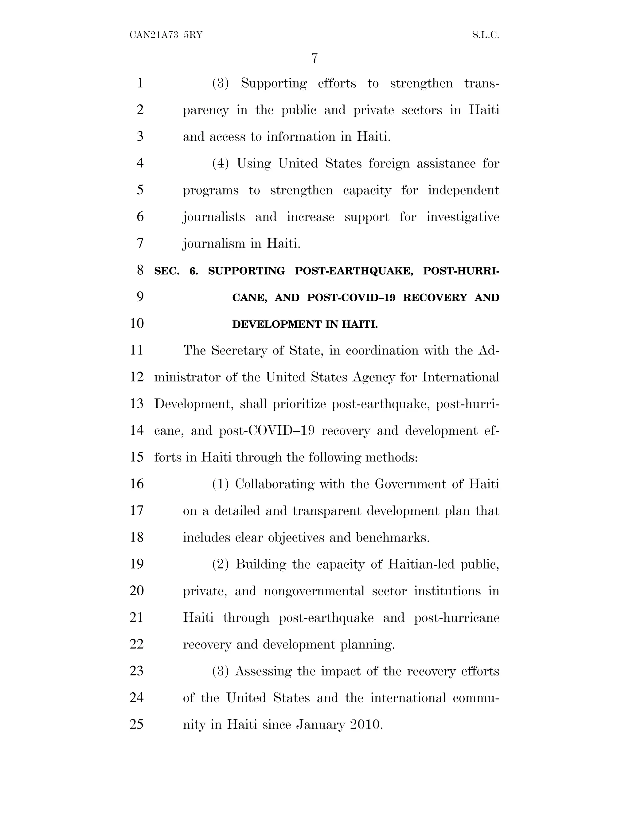 7
CAN21A73 5RY S.L.C.
(3) Supporting efforts to strengthen trans-
1
parency in the public and private sectors in Haiti
2
and access to information in Haiti.
3
(4) Using United States foreign assistance for
4
programs to strengthen capacity for independent
5
journalists and increase support for investigative
6
journalism in Haiti.
7
SEC. 6. SUPPORTING POST-EARTHQUAKE, POST-HURRI-
8
CANE, AND POST-COVID–19 RECOVERY AND
9
DEVELOPMENT IN HAITI.
10
The Secretary of State, in coordination with the Ad-
11
ministrator of the United States Agency for International
12
Development, shall prioritize post-earthquake, post-hurri-
13
cane, and post-COVID–19 recovery and development ef-
14
forts in Haiti through the following methods:
15
(1) Collaborating with the Government of Haiti
16
on a detailed and transparent development plan that
17
includes clear objectives and benchmarks.
18
(2) Building the capacity of Haitian-led public,
19
private, and nongovernmental sector institutions in
20
Haiti through post-earthquake and post-hurricane
21
recovery and development planning.
22
(3) Assessing the impact of the recovery efforts
23
of the United States and the international commu-
24
nity in Haiti since January 2010.
25
 