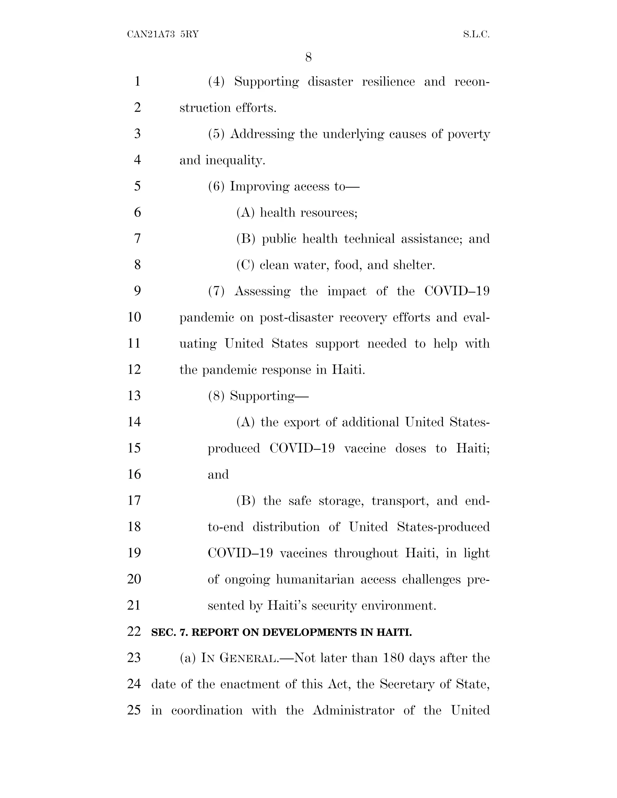 8
CAN21A73 5RY S.L.C.
(4) Supporting disaster resilience and recon-
1
struction efforts.
2
(5) Addressing the underlying causes of poverty
3
and inequality.
4
(6) Improving access to—
5
(A) health resources;
6
(B) public health technical assistance; and
7
(C) clean water, food, and shelter.
8
(7) Assessing the impact of the COVID–19
9
pandemic on post-disaster recovery efforts and eval-
10
uating United States support needed to help with
11
the pandemic response in Haiti.
12
(8) Supporting—
13
(A) the export of additional United States-
14
produced COVID–19 vaccine doses to Haiti;
15
and
16
(B) the safe storage, transport, and end-
17
to-end distribution of United States-produced
18
COVID–19 vaccines throughout Haiti, in light
19
of ongoing humanitarian access challenges pre-
20
sented by Haiti’s security environment.
21
SEC. 7. REPORT ON DEVELOPMENTS IN HAITI.
22
(a) IN GENERAL.—Not later than 180 days after the
23
date of the enactment of this Act, the Secretary of State,
24
in coordination with the Administrator of the United
25
 