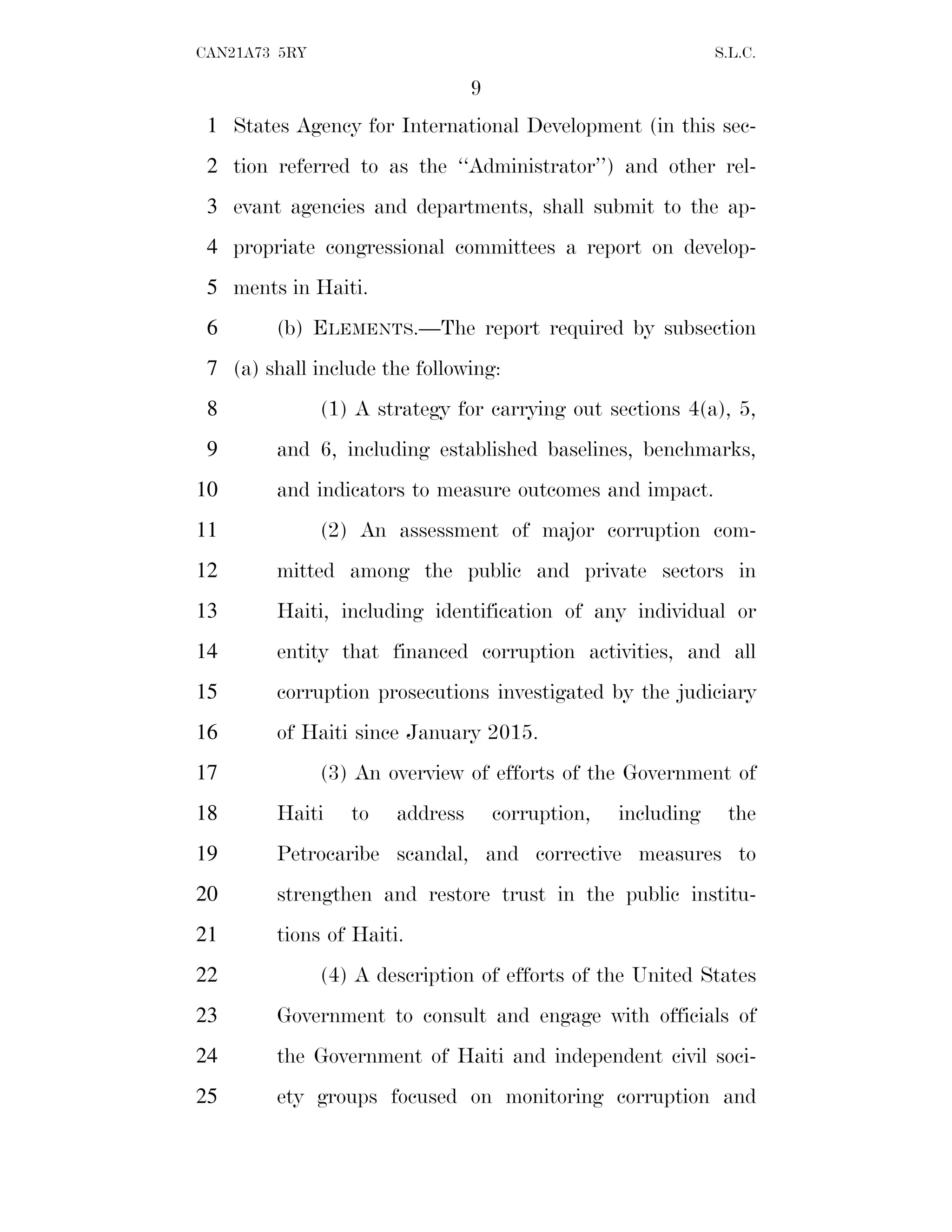 9
CAN21A73 5RY S.L.C.
States Agency for International Development (in this sec-
1
tion referred to as the ‘‘Administrator’’) and other rel-
2
evant agencies and departments, shall submit to the ap-
3
propriate congressional committees a report on develop-
4
ments in Haiti.
5
(b) ELEMENTS.—The report required by subsection
6
(a) shall include the following:
7
(1) A strategy for carrying out sections 4(a), 5,
8
and 6, including established baselines, benchmarks,
9
and indicators to measure outcomes and impact.
10
(2) An assessment of major corruption com-
11
mitted among the public and private sectors in
12
Haiti, including identification of any individual or
13
entity that financed corruption activities, and all
14
corruption prosecutions investigated by the judiciary
15
of Haiti since January 2015.
16
(3) An overview of efforts of the Government of
17
Haiti to address corruption, including the
18
Petrocaribe scandal, and corrective measures to
19
strengthen and restore trust in the public institu-
20
tions of Haiti.
21
(4) A description of efforts of the United States
22
Government to consult and engage with officials of
23
the Government of Haiti and independent civil soci-
24
ety groups focused on monitoring corruption and
25
 