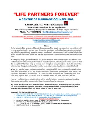 “LIFE PARTNERS FOREVER”
A CENTRE OF MARRIAGE COUNSELLING.
KASHINATH JHA, Author & Counsellor
Don’t hesitate to call us for an appointment
(Only on Saturday and Sunday: Timing (Between 11.00 AM to 6.00 PM) as per your convenience)
Mobile No: 9820032472 ( kashinathjhaauthor@gmail.com)
======================================
If your relationship after marriage is not harmonious, sound and are facing problems, please give me an opportunity to
resolve your marital problems so that you remain happy and together forever.
Your personal information will be a secret.
You can also mail me your problems.
________________________________________________________
Motto:
In the interest of the general public and the members of the society my suggestions and guidance will
be very valuable at such a juncture when the married couples are confused and are unable to resolve their
marital differences with their respective spouses to make their marriage work. It will provide balm to their
aching hearts in the form of logical and practical suggestions to create coordination and harmony between
them.
Where young people, prospective brides and grooms date each other before tying the knot. Marital woes
start immediately after coming back from their exotic honeymoon, when they start normal routine of their
day to day life. Differences creep up in many cases during their honeymoon period itself. It is natural that
after marriage the equation changes between the bride and groom as they become wife and husband.
When they start having sky high expectations from each other which starts creating differences between
them. This happens both in love and arranged marriages. They become husband-wife, equal partners and
equal stake holders after their marriage. Our center will guide them gently and firmly and prevent them
from going separate ways. It will also act as an emotional anchor and guide them like a pole star.
I am very confident that my valuable clients will be satisfied with my cooperative guidance in making
their marital relationships stronger and will develop mutual trust between them.
My efforts will definitely bear fruit and reduce the ratio of divorce in the society and will provide
the right direction and approach along with valuable and pragmatic suggestions to make their
marriage work without facing any major hurdle or crisis in their lives.
Kashinath Jha Author & Counsellor
1. THE MANAGEMENT AND THEIR EXPECTATIONS: By Kashinath Jha (Book published in the year 2011)
2. WIFE MANAGEMENT -HOW TO HANDLE YOUR WIFE: By Kashinath Jha (Ready for publishing)
3. APRAJITA EK PREM KAHANI: By Kashinath Jha (Ready for publishing)
Working on the following books: -
4. HUSBAND MANAGEMENT- HOW TO HANDLE YOUR HUSBAND: By Kashinath Jha
5. HOW TO DEAL WITH YOUR IN-LAWS: By Kashinath Jha
6. A FUTURISTIC NOVEL OF MODERN INDIA OF THE 22nd
CENTURY.: By Kashinath Jha
7. SELF MARKETING: By Kashinath Jha
 