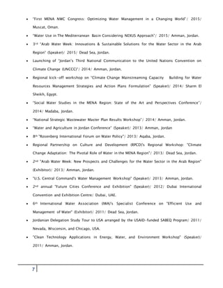 7
 “First MENA NWC Congress: Optimizing Water Management in a Changing World”/ 2015/
Muscat, Oman.
 “Water Use in The Mediterranean Basin Considering NEXUS Approach”/ 2015/ Amman, Jordan.
 3rd “Arab Water Week: Innovations & Sustainable Solutions for the Water Sector in the Arab
Region” (Speaker)/ 2015/ Dead Sea, Jordan.
 Launching of “Jordan’s Third National Communication to the United Nations Convention on
Climate Change (UNCCC)”/ 2014/ Amman, Jordan.
 Regional kick-off workshop on “Climate Change Mainstreaming Capacity Building for Water
Resources Management Strategies and Action Plans Formulation” (Speaker)/ 2014/ Sharm El
Sheikh, Egypt.
 “Social Water Studies in the MENA Region: State of the Art and Perspectives Conference”/
2014/ Madaba, Jordan.
 “National Strategic Wastewater Master Plan Results Workshop”/ 2014/ Amman, Jordan.
 “Water and Agriculture in Jordan Conference” (Speaker)/ 2013/ Amman, Jordan
 8th "Rosenberg International Forum on Water Policy"/ 2013/ Aqaba, Jordan.
 Regional Partnership on Culture and Development (RPCD)'s Regional Workshop: "Climate
Change Adaptation: The Pivotal Role of Water in the MENA Region"/ 2013/ Dead Sea, Jordan.
 2nd "Arab Water Week: New Prospects and Challenges for the Water Sector in the Arab Region"
(Exhibitor)/ 2013/ Amman, Jordan.
 "U.S. Central Command's Water Management Workshop" (Speaker)/ 2013/ Amman, Jordan.
 2nd annual "Future Cities Conference and Exhibition" (Speaker)/ 2012/ Dubai International
Convention and Exhibition Centre/ Dubai, UAE.
 6th International Water Association (IWA)'s Specialist Conference on "Efficient Use and
Management of Water" (Exhibitor)/ 2011/ Dead Sea, Jordan.
 Jordanian Delegation Study Tour to USA arranged by the USAID-funded SABEQ Program/ 2011/
Nevada, Wisconsin, and Chicago, USA.
 "Clean Technology Applications in Energy, Water, and Environment Workshop" (Speaker)/
2011/ Amman, Jordan.
 