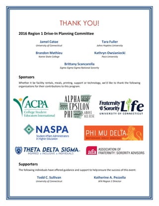 THANK YOU!
2016 Region 1 Drive-In Planning Committee
Jamel Catoe
University of Connecticut
Tara Fuller
Johns Hopkins University
Brandon Mathieu
Keene State College
Kathryn Owsianiecki
Pace University
Brittany Scancarella
Sigma Sigma Sigma National Sorority
Sponsors
Whether it be facility rentals, meals, printing, support or technology, we’d like to thank the following
organizations for their contributions to this program:
Supporters
The following individuals have offered guidance and support to help ensure the success of this event:
Todd C. Sullivan
University of Connecticut
Katherine A. Pezzella
AFA Region 1 Director
 