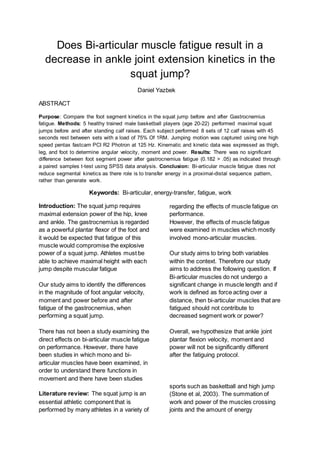 Does Bi-articular muscle fatigue result in a
decrease in ankle joint extension kinetics in the
squat jump?
Daniel Yazbek
ABSTRACT
Purpose: Compare the foot segment kinetics in the squat jump before and after Gastrocnemius
fatigue. Methods: 5 healthy trained male basketball players (age 20-22) performed maximal squat
jumps before and after standing calf raises. Each subject performed 8 sets of 12 calf raises with 45
seconds rest between sets with a load of 75% Of 1RM. Jumping motion was captured using one high
speed pentax fastcam PCI R2 Photron at 125 Hz. Kinematic and kinetic data was expressed as thigh,
leg, and foot to determine angular velocity, moment and power. Results: There was no significant
difference between foot segment power after gastrocnemius fatigue (0.182 > .05) as indicated through
a paired samples t-test using SPSS data analysis. Conclusion: Bi-articular muscle fatigue does not
reduce segmental kinetics as there role is to transfer energy in a proximal-distal sequence pattern,
rather than generate work.
Keywords: Bi-articular, energy-transfer, fatigue, work
Introduction: The squat jump requires
maximal extension power of the hip, knee
and ankle. The gastrocnemius is regarded
as a powerful plantar flexor of the foot and
it would be expected that fatigue of this
muscle would compromise the explosive
power of a squat jump. Athletes must be
able to achieve maximal height with each
jump despite muscular fatigue
Our study aims to identify the differences
in the magnitude of foot angular velocity,
moment and power before and after
fatigue of the gastrocnemius, when
performing a squat jump.
There has not been a study examining the
direct effects on bi-articular muscle fatigue
on performance. However, there have
been studies in which mono and bi-
articular muscles have been examined, in
order to understand there functions in
movement and there have been studies
regarding the effects of muscle fatigue on
performance.
However, the effects of muscle fatigue
were examined in muscles which mostly
involved mono-articular muscles.
Our study aims to bring both variables
within the context. Therefore our study
aims to address the following question. If
Bi-articular muscles do not undergo a
significant change in muscle length and if
work is defined as force acting over a
distance, then bi-articular muscles that are
fatigued should not contribute to
decreased segment work or power?
Overall, we hypothesize that ankle joint
plantar flexion velocity, moment and
power will not be significantly different
after the fatiguing protocol.
Literature review: The squat jump is an
essential athletic component that is
performed by many athletes in a variety of
sports such as basketball and high jump
(Stone et al, 2003). The summation of
work and power of the muscles crossing
joints and the amount of energy
 