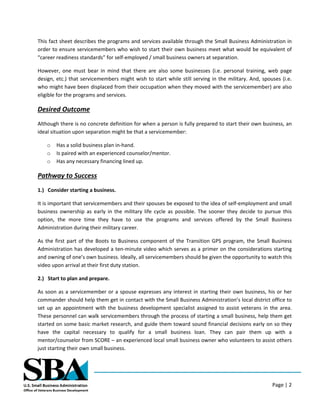Page | 2
This fact sheet describes the programs and services available through the Small Business Administration in
order to ensure servicemembers who wish to start their own business meet what would be equivalent of
“career readiness standards” for self-employed / small business owners at separation.
However, one must bear in mind that there are also some businesses (i.e. personal training, web page
design, etc.) that servicemembers might wish to start while still serving in the military. And, spouses (i.e.
who might have been displaced from their occupation when they moved with the servicemember) are also
eligible for the programs and services.
Desired Outcome
Although there is no concrete definition for when a person is fully prepared to start their own business, an
ideal situation upon separation might be that a servicemember:
o Has a solid business plan in-hand.
o Is paired with an experienced counselor/mentor.
o Has any necessary financing lined up.
Pathway to Success
1.) Consider starting a business.
It is important that servicemembers and their spouses be exposed to the idea of self-employment and small
business ownership as early in the military life cycle as possible. The sooner they decide to pursue this
option, the more time they have to use the programs and services offered by the Small Business
Administration during their military career.
As the first part of the Boots to Business component of the Transition GPS program, the Small Business
Administration has developed a ten-minute video which serves as a primer on the considerations starting
and owning of one’s own business. Ideally, all servicemembers should be given the opportunity to watch this
video upon arrival at their first duty station.
2.) Start to plan and prepare.
As soon as a servicemember or a spouse expresses any interest in starting their own business, his or her
commander should help them get in contact with the Small Business Administration’s local district office to
set up an appointment with the business development specialist assigned to assist veterans in the area.
These personnel can walk servicemembers through the process of starting a small business, help them get
started on some basic market research, and guide them toward sound financial decisions early on so they
have the capital necessary to qualify for a small business loan. They can pair them up with a
mentor/counselor from SCORE – an experienced local small business owner who volunteers to assist others
just starting their own small business.
 