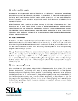 Page | 3
3.) Conduct a feasibility analysis.
As the second part of the Boots to Business component of the Transition GPS program, the Small Business
Administration offers servicemembers and spouses the opportunity to attend two days of classroom
instruction where they conduct a feasibility analysis to flesh out whether they have a sound idea for a
venture. This is a key decision point when servicemembers usually decide whether to go forward and try to
start a small business.
When fully funded, these classes will be offered quarterly at 150 CONUS installations and 50 OCONUS
installations with an online training module for those in remote locations who are unable to attend a
classroom session. The class could be fully integrated into the military training management cycle just like a
two-day college class that a servicemember might take at some point during his or her career – with a
commander simply designating the class site as the servicemembers place of duty for two days during a
period of low operational tempo.
4.) Create a business plan.
As the third part of the Boots to Business component of the Transition GPS program, the Small Business
Administration offers servicemembers and spouses the opportunity to enroll in an eight-week online
distance learning course that leads to the creation of a business plan. Students receive textbooks in the mail
and they interact with other students across the country and with professors in the entrepreneurship
program at the University of Syracuse.
Although there is no cost for the course, servicemembers and spouses must first complete the two day class
offered as the second part of the Boots to Business program in order to be eligible to enroll in this course.
Students are expected to put in 8-10 hours each week to fulfill the academic requirements. So, the course
can be completed by most servicemembers on off-duty hours during a period of low operational tempo.
Students come out of the course with a solid business plan – which is often a prerequisite for any type of
small business loan.
5.) Set-up any necessary financing.
After completing their business plan, servicemembers and spouses should get in contact with the Small
Business Administration’s local district office again to set up appointments with the Small Business
Development Center and the lender relations specialist. The Small Business Development Center will look at
their business plan and certify it as being sound – allowing them to apply for small business loans backed by
the Small Business Administration. And, the lender relations specialist will be able to discuss the plan that
the servicemember has put together to finance the new venture. If a small business loan is appropriate, the
lender relations specialist can also tell them which institutions are more likely to finance a venture like the
one he or she is starting.
 
