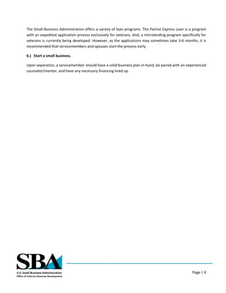 Page | 4
The Small Business Administration offers a variety of loan programs. The Patriot Express Loan is a program
with an expedited application process exclusively for veterans. And, a microlending program specifically for
veterans is currently being developed. However, as the applications may sometimes take 3-6 months, it is
recommended that servicemembers and spouses start the process early.
6.) Start a small business.
Upon separation, a servicemember should have a solid business plan in-hand, be paired with an experienced
counselor/mentor, and have any necessary financing lined up.
 