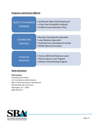 Page | 6
Programs and Services Offered
Point of Contact
Rhett Jeppson
Associate Administrator
U.S. Small Business Administration
Office of Veterans Business Development
409 3rd Street SW, Suite 5110
Washington, D.C. 20416
(202) 205-6773
•10-Minute Video (Initial Exposure)
•2-Day Class (Feasibility Analysis)
•8-Week Course (Business Plan)
BOOTS TO BUSINESS
TRAINING
•Business Development Specialist
•Loan Relations Specialist
•Small Business Development Center
•SCORE Mentor/Counselor
COUNSELING
SERVICES
•Various SBA Small Business Loans
•Patriot Express Loan Program
•Veterans Microlending Program
FINANCING
PROGRAMS
 