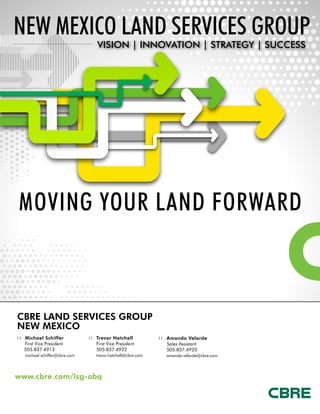 CBRE LAND SERVICES GROUP
New Mexico
::	 Michael Schiffer
	 First Vice President
505.837.4913
michael.schiffer@cbre.com
::	 Trevor Hatchell
	 First Vice President
505.837.4922
	 trevor.hatchell@cbre.com
::	 Amanda Velarde	
Sales Assistant
505.837.4920
	 amanda.velarde@cbre.com
NEW MEXICO Land Services Group
VISION | INNOVATION | STRATEGY | SUCCESS
www.cbre.com/lsg-abq
MOVING YOUR LAND FORWARD
 