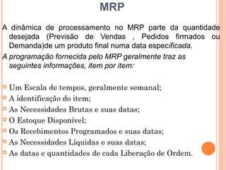 MRP
A dinâmica de processamento no MRP parte da quantidade
  desejada (Previsão de Vendas , Pedidos firmados ou
  Demanda)de um produto final numa data especificada.
A programação fornecida pelo MRP geralmente traz as
  seguintes informações, item por item:

 Um Escala de tempos, geralmente semanal;
 A identificação do item;

 As Necessidades Brutas e suas datas;

 O Estoque Disponível;

 Os Recebimentos Programados e suas datas;

 As Necessidades Líquidas e suas datas;

 As datas e quantidades de cada Liberação de Ordem.
                                                  22
 