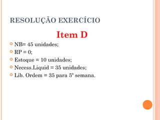 RESOLUÇÃO EXERCÍCIO

                 Item D
 NB= 45 unidades;
 RP = 0;

 Estoque = 10 unidades;

 Necess.Liquid = 35 unidades;

 Lib. Ordem = 35 para 5º semana.
 