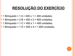 RESOLUÇÃO DO EXERCÍCIO
 1 Brinquedo = 1 A = 400 x 1 = 400 unidades;
 1 Brinquedo = 2 B = 400 x 2 = 800 unidades;

 1 Brinquedo = 1 C = 400 x 1 = 400 unidades;

 1 Brinquedo = 1 D = 400 x 4 = 1.600 unidades.




                                                  9
 