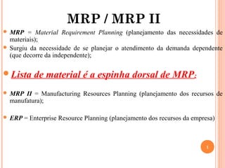 MRP / MRP II
 MRP   = Material Requirement Planning (planejamento das necessidades de
  materiais);
 Surgiu da necessidade de se planejar o atendimento da demanda dependente
  (que decorre da independente);

Lista     de material é a espinha dorsal de MRP ;
 MRP  II = Manufacturing Resources Planning (planejamento dos recursos de
  manufatura);

 ERP   = Enterprise Resource Planning (planejamento dos recursos da empresa)



                                                                         1
 