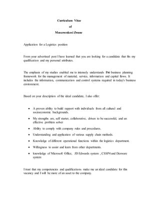 Curriculum Vitae
of
Musawenkosi Zwane
Application for a Logistics position
From your advertised post I have learned that you are looking for a candidate that fits my
qualification and my personal attributes.
The emphasis of my studies enabled me to intensely understands the business planning
framework for the management of material, service, information and capital flows. It
includes the information, communication and control systems required in today's business
environment.
Based on your description of the ideal candidate, I also offer:
 A proven ability to build rapport with individuals from all cultural and
socioeconomic backgrounds.
 My strengths are, self starter, collaborative, driven to be successful, and an
effective problem solver
 Ability to comply with company rules and procedures.
 Understanding and application of various supply chain methods.
 Knowledge of different operational functions within the logistics department.
 Willingness to assist and learn from other departments.
 knowledge of Microsoft Office, JD Edwards system , CSSP4 and Desware
system
I trust that my competencies and qualifications make me an ideal candidate for this
vacancy and I will be more of an asset to the company.
 