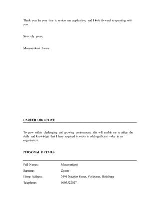 Thank you for your time to review my application, and I look forward to speaking with
you.
Sincerely yours,
Musawenkosi Zwane
CAREER OBJECTIVE
To grow within challenging and growing environment, this will enable me to utilize the
skills and knowledge that I have acquired in order to add significant value in an
organization.
PERSONAL DETAILS
Full Names: Musawenkosi
Surname: Zwane
Home Address: 3491 Ngcobo Street, Vosloorus, Boksburg
Telephone: 0603522027
 