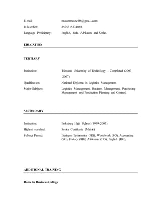 E-mail: musamzwane10@gmail.com
Id Number: 8505315234088
Language Proficiency: English, Zulu, Afrikaans and Sotho.
EDUCATION
TERTIARY
Institution: Tshwane University of Technology – Completed (2003-
2007)
Qualification: National Diploma in Logistics Management
Major Subjects: Logistics Management, Business Management, Purchasing
Management and Production Planning and Control.
SECONDARY
Institution: Boksburg High School (1999-2003)
Highest standard: Senior Certificate (Matric)
Subject Passed: Business Economics (HG), Woodwork (SG), Accounting
(SG), History (HG) Afrikaans (HG), English (HG),
ADDITIONAL TRAINING
Damelin Business College
 