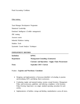 Pastel Accounting Certificate
Other training
Team Manager Development Programme
Situational Leadership
Emotional Intelligence (Conflict management)
JDE training
Assessor course
Industrial Relations training
Stainless Tools
Systematic Casual Analysis Techniques
EMPLOYMENT HISTORY
Institution: KPMG
Department: Management Consulting (Contractor)
Customer and Operations - Supply Chain Procurement
From: September 2015 - Current
Position : Logistics and Warehouse Consultant
 Designing and implementation of processes identified to be leading in practice
and developing KPI’s and linking them to processes.
 Conducting regular and repeated training sessions around Inventory Management
Policy and its processes, guidelines and enforcing compliance to the Inventory
Policy.Training Supervisors on a single standard operating procedure for each
activity.
 Implementation of facilities storage and labeling standardization across all stores.
 
