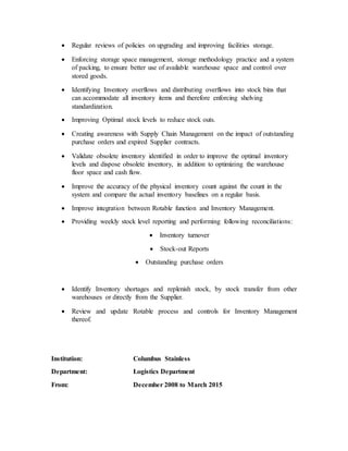  Regular reviews of policies on upgrading and improving facilities storage.
 Enforcing storage space management, storage methodology practice and a system
of packing, to ensure better use of available warehouse space and control over
stored goods.
 Identifying Inventory overflows and distributing overflows into stock bins that
can accommodate all inventory items and therefore enforcing shelving
standardization.
 Improving Optimal stock levels to reduce stock outs.
 Creating awareness with Supply Chain Management on the impact of outstanding
purchase orders and expired Supplier contracts.
 Validate obsolete inventory identified in order to improve the optimal inventory
levels and dispose obsolete inventory, in addition to optimizing the warehouse
floor space and cash flow.
 Improve the accuracy of the physical inventory count against the count in the
system and compare the actual inventory baselines on a regular basis.
 Improve integration between Rotable function and Inventory Management.
 Providing weekly stock level reporting and performing following reconciliations:
 Inventory turnover
 Stock-out Reports
 Outstanding purchase orders
 Identify Inventory shortages and replenish stock, by stock transfer from other
warehouses or directly from the Supplier.
 Review and update Rotable process and controls for Inventory Management
thereof.
Institution: Columbus Stainless
Department: Logistics Department
From: December 2008 to March 2015
 