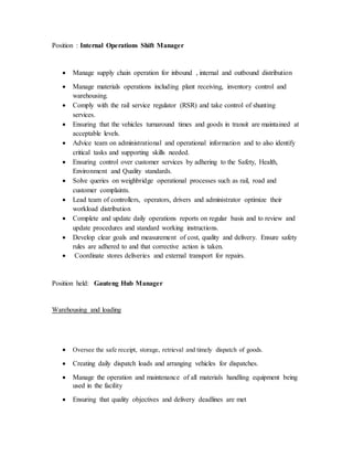 Position : Internal Operations Shift Manager
 Manage supply chain operation for inbound , internal and outbound distribution
 Manage materials operations including plant receiving, inventory control and
warehousing.
 Comply with the rail service regulator (RSR) and take control of shunting
services.
 Ensuring that the vehicles turnaround times and goods in transit are maintained at
acceptable levels.
 Advice team on administrational and operational information and to also identify
critical tasks and supporting skills needed.
 Ensuring control over customer services by adhering to the Safety, Health,
Environment and Quality standards.
 Solve queries on weighbridge operational processes such as rail, road and
customer complaints.
 Lead team of controllers, operators, drivers and administrator optimize their
workload distribution
 Complete and update daily operations reports on regular basis and to review and
update procedures and standard working instructions.
 Develop clear goals and measurement of cost, quality and delivery. Ensure safety
rules are adhered to and that corrective action is taken.
 Coordinate stores deliveries and external transport for repairs.
Position held: Gauteng Hub Manager
Warehousing and loading
 Oversee the safe receipt, storage, retrieval and timely dispatch of goods.
 Creating daily dispatch loads and arranging vehicles for dispatches.
 Manage the operation and maintenance of all materials handling equipment being
used in the facility
 Ensuring that quality objectives and delivery deadlines are met
 