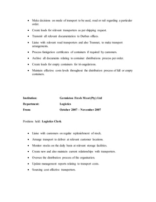  Make decisions on mode of transport to be used, road or rail regarding a particular
order.
 Create loads for relevant transporters as per shipping request.
 Transmit all relevant documentation to Durban offices.
 Liaise with relevant road transporters and also Transnet, to make transport
arrangements.
 Process fumigation certificates of containers if required by customers.
 Archive all documents relating to container distributions process per order.
 Create loads for empty containers for tri-angulations.
 Maintain effective costs levels throughout the distribution process of full or empty
containers.
Institution: Germiston Fresh Meat (Pty) Ltd
Department: Logistics
From: October 2007 – November 2007
Positions held: Logistics Clerk
 Liaise with customers on regular replenishment of stock.
 Arrange transport to deliver at relevant customer locations.
 Monitor stocks on the daily basis at relevant storage facilities.
 Create new and also maintain current relationships with transporters.
 Oversee the distribution process of the organisation.
 Update management reports relating to transport costs.
 Sourcing cost effective transporters.
 