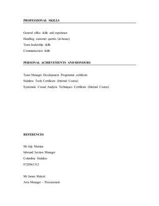 PROFESSIONAL SKILLS
General office skills and experience
Handling customer queries (in-house)
Team leadership skills
Communication skills
PERSONAL ACHIEVEMENTS AND HONOURS
Team Manager Development Programme certificate
Stainless Tools Certificate (Internal Course)
Systematic Casual Analysis Techniques Certificate (Internal Course)
REFERENCES
Mr July Mamiza
Inbound Section Manager
Columbus Stainless
0720961312
Mr James Makoti
Area Manager - Procurement
 