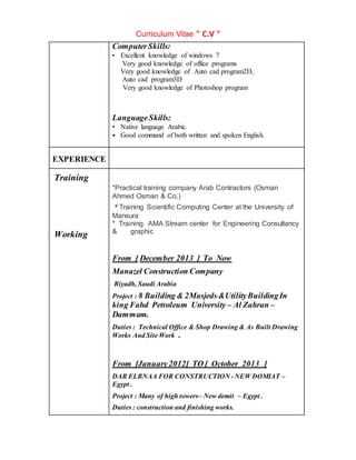Curriculum Vitae " C.V "
ComputerSkills:
• Excellent knowledge of windows 7
Very good knowledge of office programs
Very good knowledge of Auto cad program2D,
Auto cad program3D
Very good knowledge of Photoshop program
LanguageSkills:
• Native language Arabic.
• Good command of both written and spoken English.
EXPERIENCE
Training
Working
*Practical training company Arab Contractors (Osman
Ahmed Osman & Co.)
* Training Scientific Computing Center at the University of
Mansura
* Training AMA Stream center for Engineering Consultancy
& graphic
From [ December 2013 ] To Now
Manazel Construction Company
Riyadh, Saudi Arabia
Project : 8 Building & 2Masjeds &UtilityBuildingIn
king Fahd Petroleum University – Al Zahran –
Dammam.
Duties : Technical Office & Shop Drawing & As Built Drawing
Works And Site Work .
From [January2012] TO [ October 2013 ]
DAR ELBNAA FOR CONSTRUCTION - NEW DOMIAT –
Egypt .
Project : Many of high towers– New demit – Egypt .
Duties : construction and finishing works.
 