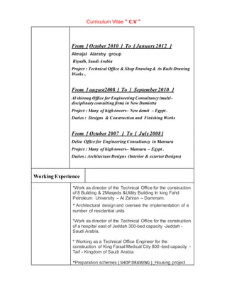 Curriculum Vitae " C.V "
From [ October 2010 ] To [ January2012 ]
Almajal Alaraby group
Riyadh, Saudi Arabia
Project : Technical Office & Shop Drawing & As Built Drawing
Works .
From [ august2008 ] To [ September2010 ]
Al shirouq Office for Engineering Consultancy (multi-
disciplinary consulting firm) in New Damietta
Project : Many of high towers– New demit – Egypt .
Duties : Designs & Construction and Finishing Works
From [ October 2007 ] To [ July2008 ]
Delta Office for Engineering Consultancy in Mansura
Project : Many of high towers– Mansura – Egypt .
Duties : Architecture Designs (Interior & exterior Designs)
Working Experience
. *Work as director of the Technical Office for the construction
of 8 Building & 2Masjeds &Utility Building In king Fahd
Petroleum University – Al Zahran – Dammam.
* Architectural design and oversee the implementation of a
number of residential units
*Work as director of the Technical Office for the construction
of a hospital east of Jeddah 300-bed capacity -Jeddah -
Saudi Arabia.
* Working as a Technical Office Engineer for the
construction of King Faisal Medical City 800 -bed capacity -
Taif - Kingdom of Saudi Arabia
*Preparation schemes ( SHOP DRAWING ) Housing project
 
