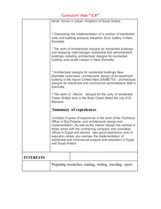 Curriculum Vitae " C.V "
Naval forces in Jobail - Kingdom of Saudi Arabia
* Overseeing the implementation of a number of residential
units and building products Industrial Zone Gallery in New
Damietta
* The work of architectural designs for residential buildings
and shopping mall manager residential and administrative
buildings including architectural designs for residential
building area small investor in New Damietta
* Architectural designs for residential buildings New
Damietta coast area - architectural design of an apartment
building in the region Central New DAMIETTA - architectural
designs for residential and commercial administrative Mall in
Damietta.
* The work of Interior designs for the unity of residential
Tower Al-Myir land in the Suez Canal Street the city of El
Mansura
Summary of experiences:
Architect 9 years of experience in the work of the Technical
Office in Big Projects and architectural design and
implementation As well as the interior design has worked in
these areas with the contracting company and consulting
offices in Egypt and abroad also good experience acts of
execution where you oversee the implementation of
residential and commercial projects and education in Egypt
and Saudi Arabia
INTERESTS
Preparing researches, reading, writing, traveling, sport.
 