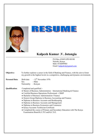 Kalpesh Kumar .V. Jotangia
-----------------------------------------------------------------------------------------------------------------
P.O Box 43849 GPO 00100
Nairobi, Kenya.
Mob: 0736099985
Email: kalpesh.kj@gmail.com
Objective: To further explorer a career in the field of Banking and Finance, with the aim to foster
my growth to the highest levels in a competitive, challenging and dynamic environment.
Personal Data: Birth date – 12th
November 1976
Sex - Male
Nationality - Kenyan
Qualification: Completed and qualified: -
 Master of Business Administration – International Banking & Finance
 Certified Business Operations Professional - CBOP
 Bachelor of Business Administration- Finance
 Honors Group Diploma in Business Accounting and Finance.
 Diploma in Business Accounts and Bookkeeping
 Diploma in Business Accounts and Management
 Diploma in Business Economics and Commerce
 Kenya Accounts Technician Certificate
 Completed the course of Primary and Secondary Education with The Kenya
Examination Board K.C.P.E and K.C.S.E.
 