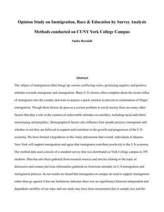 Opinion Study on Immigration, Race & Education by Survey Analysis
Methods conducted on CUNY York College Campus
Sasha Heralall
Abstract
The subject of immigration often brings up various conflicting views, portraying negative and positive
attitudes towards immigrants and immigration. Many U.S citizens often complain about the recent influx
of immigrants into the country and want to acquire a quick solution to prevent to continuation of illegal
immigration. Though these factors do pose as a current problem in social society there are many other
factors that play a role in the creation of unfavorable attitudes on outsiders, including racial and ethnic
stereotyping and prejudice. Demographical factors also influence how people perceive immigrants and
whether or not they are believed to support and contribute to the growth and progression of the U.S
economy. We have formed a hypothesis in this study and assume that overall, individuals in Queens,
New York will support immigration and agree that immigrants contribute positively to the U.S economy.
Our method data used consists of a standard survey that was distributed on York College campus to 395
students. Data has also been gathered from research sources and articles relating to the topic of
discussion and contain previous information gathered on American attitudes on U.S immigration and
immigration policies. In our results we found that immigrants on campus do tend to support immigration
rather than go against it but our limitations indicates there was no significance between independent and
dependent variables of our topic and our study may have been inconsistent due to sample size and the
 