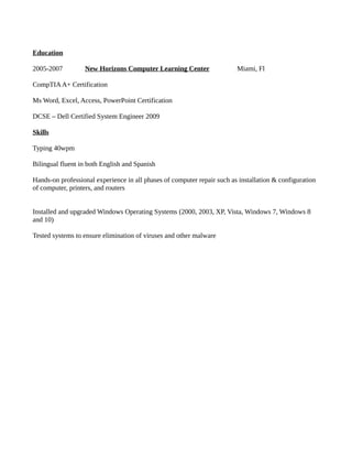 Education
2005-2007 New Horizons Computer Learning Center Miami, Fl
CompTIAA+ Certification
Ms Word, Excel, Access, PowerPoint Certification
DCSE – Dell Certified System Engineer 2009
Skills
Typing 40wpm
Bilingual fluent in both English and Spanish
Hands-on professional experience in all phases of computer repair such as installation & configuration
of computer, printers, and routers
Installed and upgraded Windows Operating Systems (2000, 2003, XP, Vista, Windows 7, Windows 8
and 10)
Tested systems to ensure elimination of viruses and other malware
 