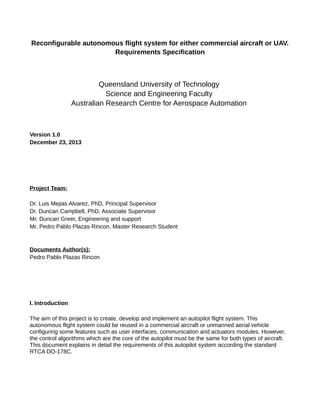 Reconfigurable autonomous flight system for either commercial aircraft or UAV.
Requirements Specification
Queensland University of Technology
Science and Engineering Faculty
Australian Research Centre for Aerospace Automation
Version 1.0
December 23, 2013
Project Team:
Dr. Luis Mejias Alvarez, PhD, Principal Supervisor
Dr. Duncan Campbell, PhD, Associate Supervisor
Mr. Duncan Greer, Engineering and support
Mr. Pedro Pablo Plazas Rincon, Master Research Student
Documents Author(s):
Pedro Pablo Plazas Rincon
I. Introduction
The aim of this project is to create, develop and implement an autopilot flight system. This
autonomous flight system could be reused in a commercial aircraft or unmanned aerial vehicle
configuring some features such as user interfaces, communication and actuators modules. However,
the control algorithms which are the core of the autopilot must be the same for both types of aircraft.
This document explains in detail the requirements of this autopilot system according the standard
RTCA DO-178C.
 