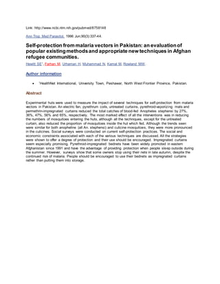 Link: http://www.ncbi.nlm.nih.gov/pubmed/8758148
Ann Trop Med Parasitol. 1996 Jun;90(3):337-44.
Self-protection from malaria vectors in Pakistan: an evaluationof
popular existingmethodsand appropriate new techniques in Afghan
refugee communities.
Hewitt SE1
, Farhan M, Urhaman H, Muhammad N, Kamal M, Rowland MW.
Author information
 1
HealthNet International, University Town, Peshawar, North West Frontier Province, Pakistan.
Abstract
Experimental huts were used to measure the impact of several techniques for self-protection from malaria
vectors in Pakistan. An electric fan, pyrethrum coils, untreated curtains, pyrethroid-vaporizing mats and
permethrin-impregnated curtains reduced the total catches of blood-fed Anopheles stephensi by 27%,
36%, 47%, 56% and 65%, respectively. The most marked effect of all the interventions was in reducing
the numbers of mosquitoes entering the huts, although all the techniques, except for the untreated
curtain, also reduced the proportion of mosquitoes inside the hut which fed. Although the trends seen
were similar for both anopheline (all An. stephensi) and culicine mosquitoes, they were more pronounced
in the culicines. Social surveys were conducted on current self-protection practices. The social and
economic constraints associated with each of the various techniques are discussed. All the strategies
were shown to offer a degree of protection and their use should be encouraged. Impregnated curtains
seem especially promising. Pyrethroid-impregnated bednets have been widely promoted in eastern
Afghanistan since 1991 and have the advantage of providing protection when people sleep outside during
the summer. However, surveys show that some owners stop using their nets in late autumn, despite the
continued risk of malaria. People should be encouraged to use their bednets as impregnated curtains
rather than putting them into storage.
 