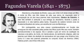 Fagundes Varela (1841 - 1875)
Abandonou a faculdade de Direito, casou aos vinte e um anos e teve um filho.
A morte do filho, aos três meses de vida, que serviu de inspiração para a
composição de um dos seus poemas mais importantes, Cântico do Calvário. A
este fato também é atribuida a sua entrega ao alcoolismo, levando o poeta à
depressão e à vida boêmia pelos bares. Ocupante da cadeira número onze da
Academia Brasileira de Letras, por escolha de Lúcio de Mendonça.
Em contrapartida, sua obra cresce consideravelmente em função das
amarguras da vida causadas pelas perdas dos filhos (outro filho seu morre, também
prematuramente) e da esposa. Ela é variada e gira em torno da exaltação da
natureza e da pátria, da morte, do mal-do-século, do sentimento religioso, além de
poemas que tratam da abolição da escravatura em que prega uma América livre,
como é o caso dos poemas presentes no conjunto Vozes da América (1864).
Faleceu jovem, aos trinta e três anos.
 