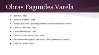 Obras Fagundes Varela
● Noturnas - 1860
● Vozes da América - 1864
● Pendão Auri-verde - poemas patrióticos, acerca da Questão Christie.
● Cantos e Fantasias - 1865
● Cantos Meridionais - 1869
● Cantos do Ermo e da Cidade - 1869
● Anchieta ou O Evangelho nas Selvas - 1875 (publicação póstuma)
● Diário de Lázaro - 1880
 