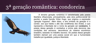 3ª geração romântica: condoreira
A terceira geração romântica é caracterizada pela poesia
libertária influenciada, principalmente, pela obra político-social do
escritor e poeta francês Victor Hugo, que originou a expressão
"geração hugoana". Além disso, a ave símbolo da geração é o
condor, ave que habita o alto das cordilheiras dos Andes, e que
representa a liberdade daí o nome da geração ser condoeira. A
poesia dessa geração é combativa e prima pela denúncia das
condições dos escravos, decorrência do sistema econômico
brasileiro, baseado no trabalho escravo. Os poetas dessa geração
também clamam por uma poesia social em que a humanidade
trabalhe por igualdade, justiça e liberdade.
 