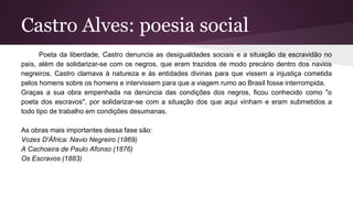 Castro Alves: poesia social
Poeta da liberdade, Castro denuncia as desigualdades sociais e a situação da escravidão no
país, além de solidarizar-se com os negros, que eram trazidos de modo precário dentro dos navios
negreiros. Castro clamava à natureza e às entidades divinas para que vissem a injustiça cometida
pelos homens sobre os homens e intervissem para que a viagem rumo ao Brasil fosse interrompida.
Graças a sua obra empenhada na denúncia das condições dos negros, ficou conhecido como "o
poeta dos escravos", por solidarizar-se com a situação dos que aqui vinham e eram submetidos a
todo tipo de trabalho em condições desumanas.
As obras mais importantes dessa fase são:
Vozes D'África: Navio Negreiro (1869)
A Cachoeira de Paulo Afonso (1876)
Os Escravos (1883)
 