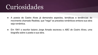 Curiosidades
● A poesia de Castro Alves já demonstra aspectos, temáticas e tendências do
movimento chamado Realista, que "nega" os preceitos românticos embora sua obra
seja romântica.
● Em 1941 o escritor baiano Jorge Amado escreveu o ABC de Castro Alves, uma
biografia sobre o poeta e sua obra.
 