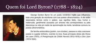 Quem foi Lord Byron? (1788 - 1824)
George Gordon Byron foi um poeta romântico inglês que influenciou
toda uma geração de escritores com sua poesia ultrarromântica. A ele estão
associados termos como o spleen, que significa tédio, mau humor e
melancolia, geralmente causados por amores não correspondidos ou pela
descrença na vida em razão da aproximação da morte, temáticas comuns na
poesia ultrarromântica.
De família aristocrática (porém, com dívidas), passava a vida a escrever
poesia e a gastar dinheiro, vivendo no ócio. Suas principais obras são Horas
de Lazer (1870), A Peregrinação de Childe Harrold (1812-1818) e Don Juan
(1819-1824).
 