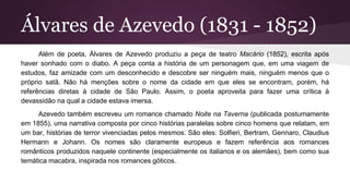 Álvares de Azevedo (1831 - 1852)
Além de poeta, Álvares de Azevedo produziu a peça de teatro Macário (1852), escrita após
haver sonhado com o diabo. A peça conta a história de um personagem que, em uma viagem de
estudos, faz amizade com um desconhecido e descobre ser ninguém mais, ninguém menos que o
próprio satã. Não há menções sobre o nome da cidade em que eles se encontram, porém, há
referências diretas à cidade de São Paulo. Assim, o poeta aproveita para fazer uma crítica à
devassidão na qual a cidade estava imersa.
Azevedo também escreveu um romance chamado Noite na Taverna (publicada postumamente
em 1855), uma narrativa composta por cinco histórias paralelas sobre cinco homens que relatam, em
um bar, histórias de terror vivenciadas pelos mesmos. São eles: Solfieri, Bertram, Gennaro, Claudius
Hermann e Johann. Os nomes são claramente europeus e fazem referência aos romances
românticos produzidos naquele continente (especialmente os italianos e os alemães), bem como sua
temática macabra, inspirada nos romances góticos.
 
