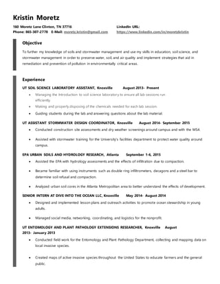 Kristin Moretz
160 Moretz Lane Clinton, TN 37716 LinkedIn URL:
Phone: 865-307-2778 E-Mail: moretz.kristin@gmail.com https://www.linkedin.com/in/moretzkristin
Objective
To further my knowledge of soils and stormwater management and use my skills in education, soil science, and
stormwater management in order to preserve water, soil, and air quality and implement strategies that aid in
remediation and prevention of pollution in environmentally critical areas.
Experience
UT SOIL SCIENCE LABORATORY ASSISTANT, Knoxville August 2013- Present
 Managing the Introduction to soil science laboratory to ensure all lab sessions run
efficiently.
 Making and properly disposing of the chemicals needed for each lab session.
 Guiding students during the lab and answering questions about the lab material.
UT ASSISTANT STORMWATER DESIGN COORDINATOR, Knoxville August 2014- September 2015
 Conducted construction site assessments and dry weather screenings around campus and with the MS4.
 Assisted with stormwater training for the University’s facilities department to protect water quality around
campus.
EPA URBAN SOILS AND HYDROLOGY RESEARCH, Atlanta September 1-6, 2015
 Assisted the EPA with hydrology assessments and the effects of infiltration due to compaction.
 Became familiar with using instruments such as double ring infiltrometers, decagons and a steel bar to
determine soil refusal and compaction.
 Analyzed urban soil cores in the Atlanta Metropolitan area to better understand the effects of development.
SENIOR INTERN AT DIVE INTO THE OCEAN LLC, Knoxville May 2014- August 2014
 Designed and implemented lesson plans and outreach activities to promote ocean stewardship in young
adults.
 Managed social media, networking, coordinating, and logistics for the nonprofit.
UT ENTOMOLOGY AND PLANT PATHOLOGY EXTENSIONS RESEARCHER, Knoxville August
2013- January 2013
 Conducted field work for the Entomology and Plant Pathology Department, collecting and mapping data on
local invasive species.
 Created maps of active invasive species throughout the United States to educate farmers and the general
public.
 