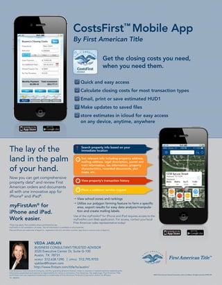 The lay of the
land in the palm
of your hand.
Now you can get comprehensive
property data* and review First
American orders and documents
all with one innovative app for
iPhone®
and iPad®
.
myFirstAm®
for
iPhone and iPad.
Work easier.
CostsFirst™
Mobile App
By First American Title
Get the closing costs you need,
when you need them.
TX - 08/2014
Quick and easy access
Calculate closing costs for most transaction types
Email, print or save estimated HUD1
Make updates to saved files
store estimates in icloud for easy access
on any device, anytime, anywhere
¦ View school zones and rankings
¦ Utilize our polygon farming feature to farm a specific
area, export results for easy data analysis/manipula-
tion and create mailing labels.
Use of the myFirstAm®
for iPhone and iPad requires access to the
myFirstAm.com Web application. For access, contact your local
First American sales representative today!
VEDA JABLAN
BUSINESS CONSULTANT/TRUSTED ADVISOR
3520 Executive Center Dr, Suite G-100
Austin, TX 78731
MOBILE 512.638.1390 | OFFICE 512.795.9755
vjablan@firstam.com
http://www.firstam.com/title/tx/austin/
 